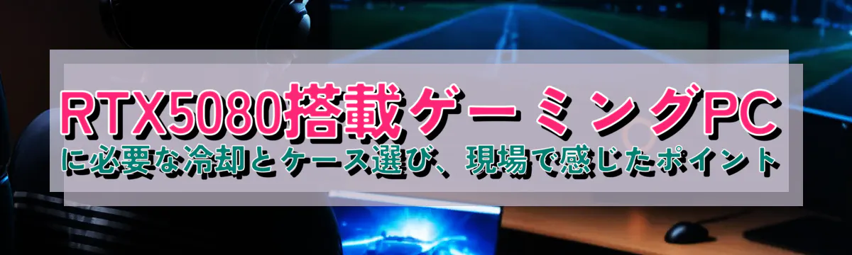 RTX5080搭載ゲーミングPCに必要な冷却とケース選び、現場で感じたポイント