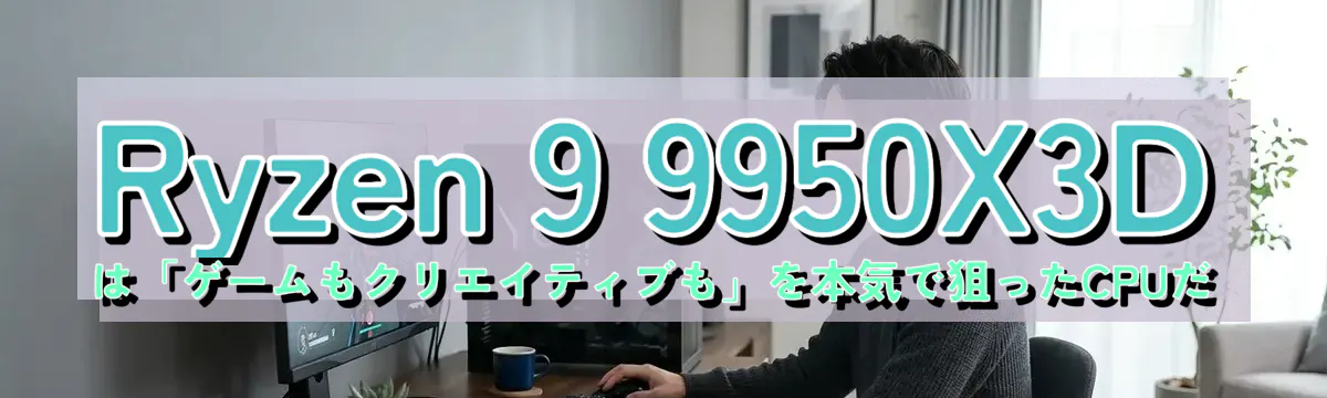 Ryzen 9 9950X3Dは「ゲームもクリエイティブも」を本気で狙ったCPUだ