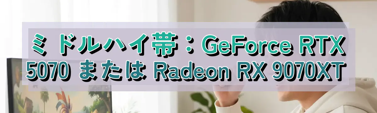 ミドルハイ帯：GeForce RTX 5070 または Radeon RX 9070XT