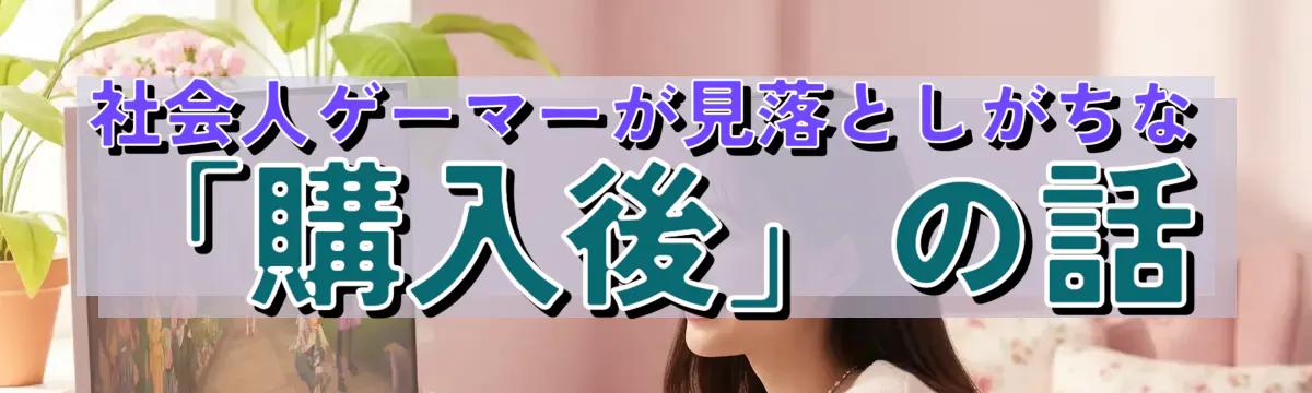 社会人ゲーマーが見落としがちな「購入後」の話